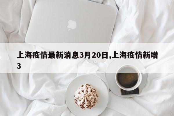 上海疫情最新消息3月20日,上海疫情新增3