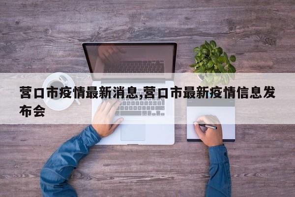 营口市疫情最新消息,营口市最新疫情信息发布会