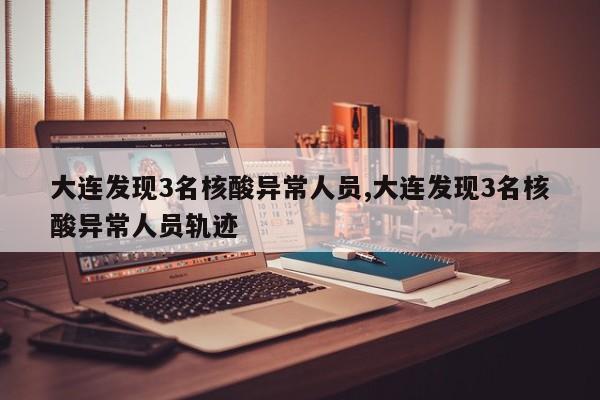 大连发现3名核酸异常人员,大连发现3名核酸异常人员轨迹