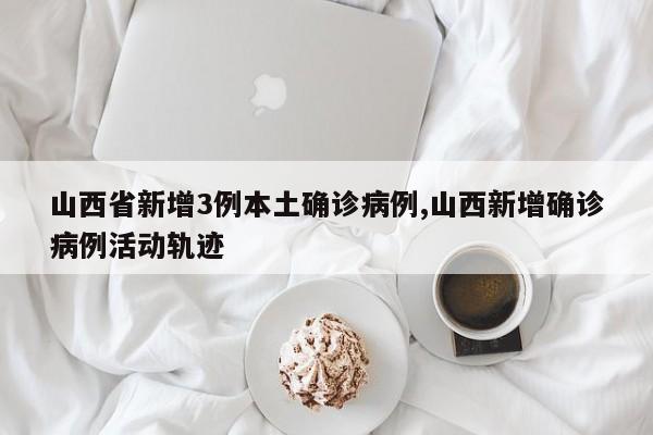 山西省新增3例本土确诊病例,山西新增确诊病例活动轨迹
